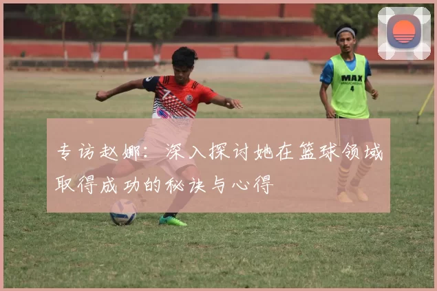 专访赵娜：深入探讨她在篮球领域取得成功的秘诀与心得