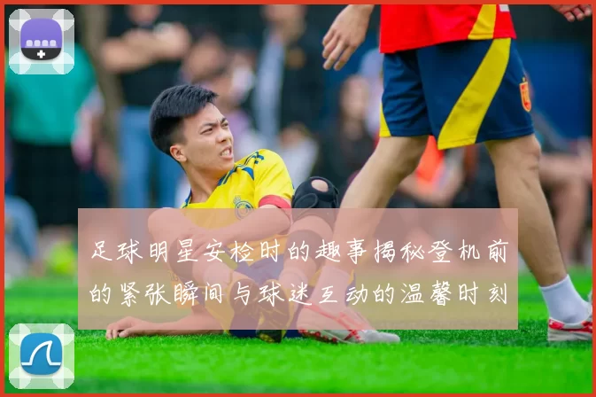 足球明星安检时的趣事揭秘登机前的紧张瞬间与球迷互动的温馨时刻