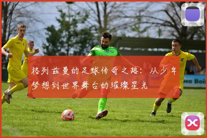 格列兹曼的足球传奇之路：从少年梦想到世界舞台的璀璨星光
