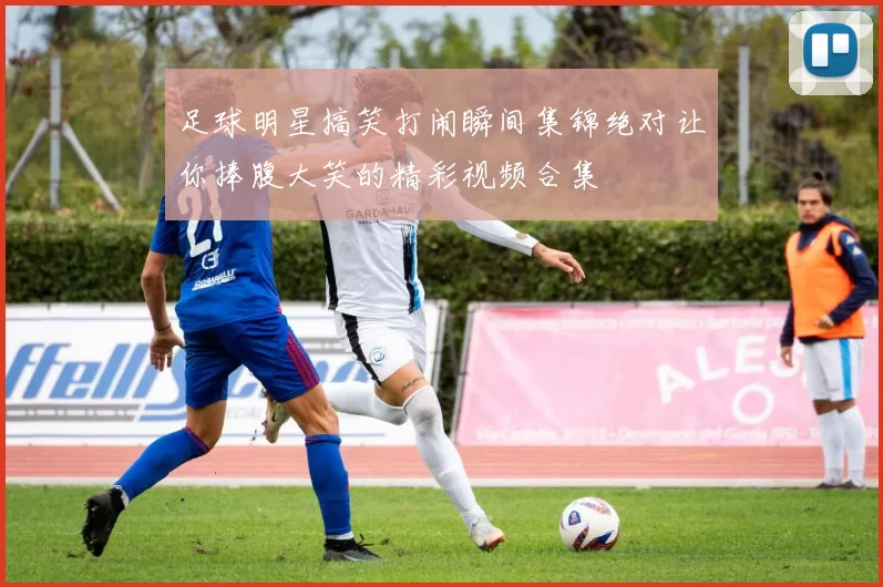 足球明星搞笑打闹瞬间集锦绝对让你捧腹大笑的精彩视频合集