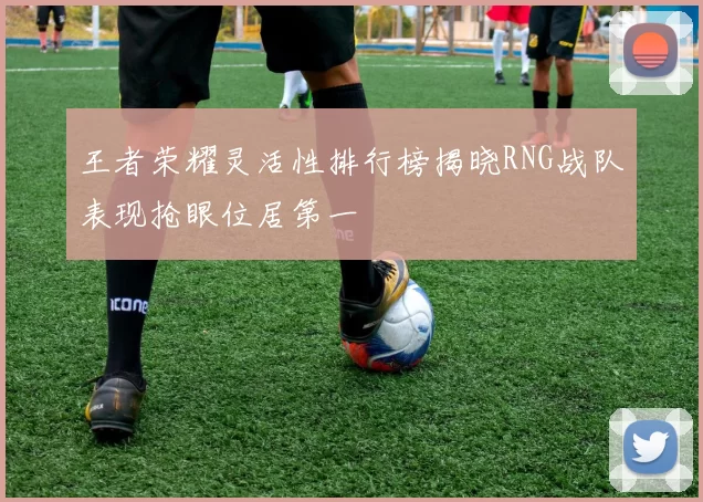 王者荣耀灵活性排行榜揭晓RNG战队表现抢眼位居第一