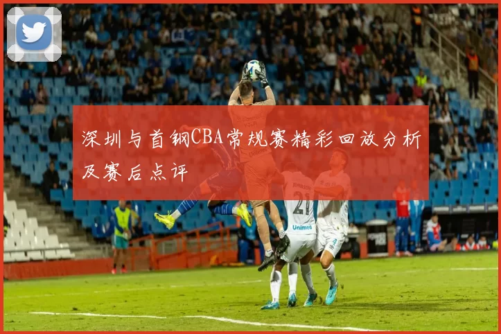 深圳与首钢CBA常规赛精彩回放分析及赛后点评
