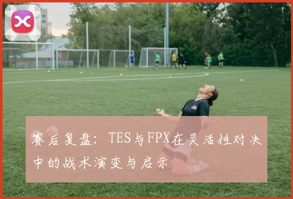 赛后复盘：TES与FPX在灵活性对决中的战术演变与启示