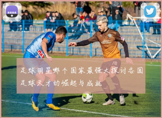 足球明星哪个国家最强大探讨各国足球天才的崛起与成就