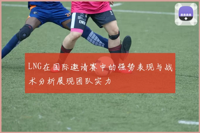 LNG在国际邀请赛中的强势表现与战术分析展现团队实力