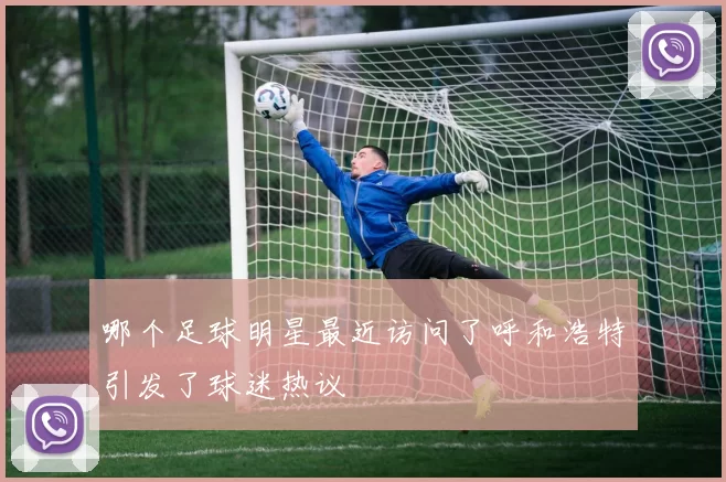 哪个足球明星最近访问了呼和浩特引发了球迷热议