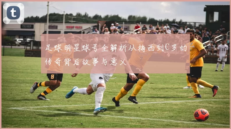 足球明星球号全解析从梅西到C罗的传奇背后故事与意义
