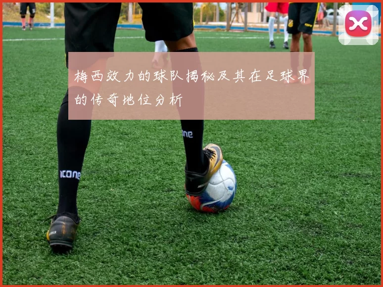 梅西效力的球队揭秘及其在足球界的传奇地位分析