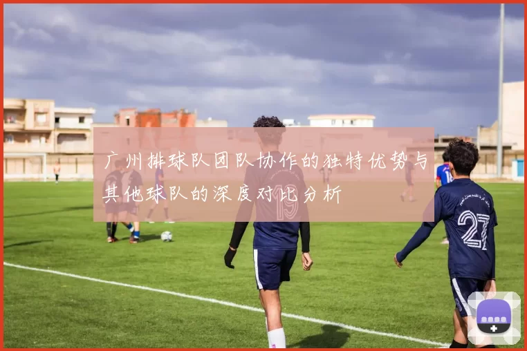 广州排球队团队协作的独特优势与其他球队的深度对比分析