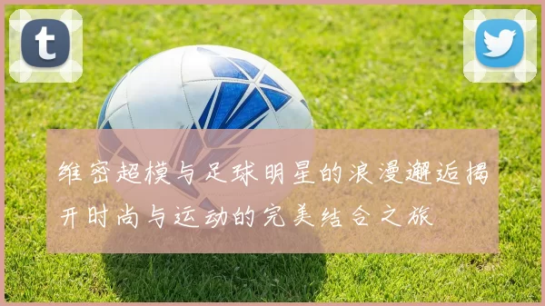 维密超模与足球明星的浪漫邂逅揭开时尚与运动的完美结合之旅
