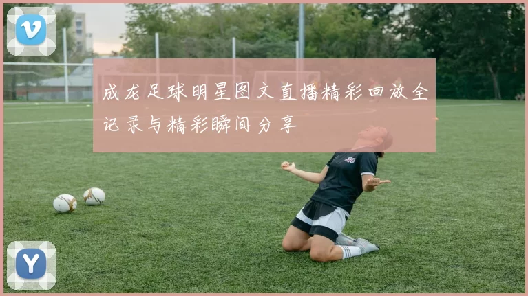 成龙足球明星图文直播精彩回放全记录与精彩瞬间分享