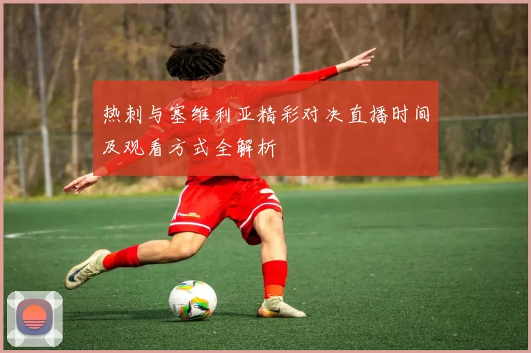 热刺与塞维利亚精彩对决直播时间及观看方式全解析