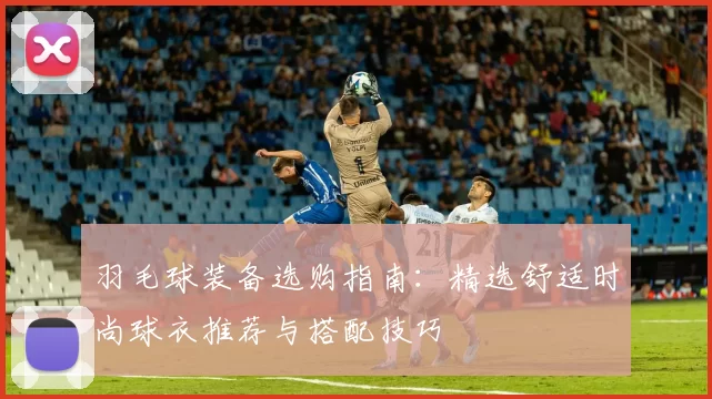 羽毛球装备选购指南：精选舒适时尚球衣推荐与搭配技巧