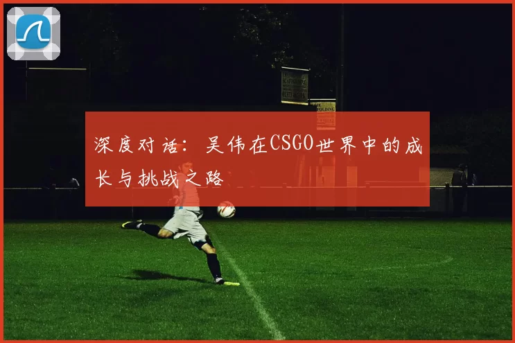 深度对话：吴伟在CSGO世界中的成长与挑战之路