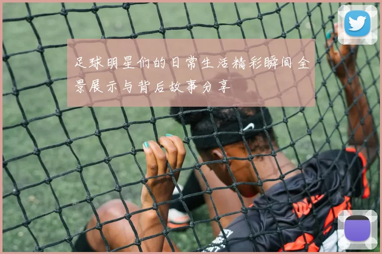 足球明星们的日常生活精彩瞬间全景展示与背后故事分享