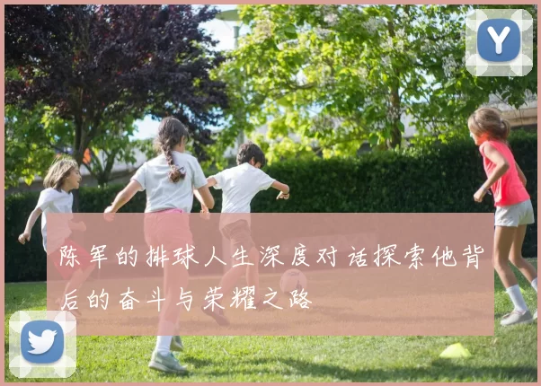 陈军的排球人生深度对话探索他背后的奋斗与荣耀之路