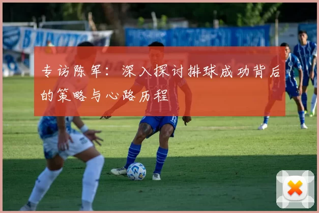 专访陈军：深入探讨排球成功背后的策略与心路历程