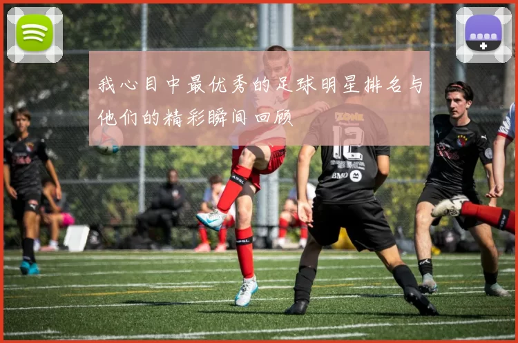我心目中最优秀的足球明星排名与他们的精彩瞬间回顾
