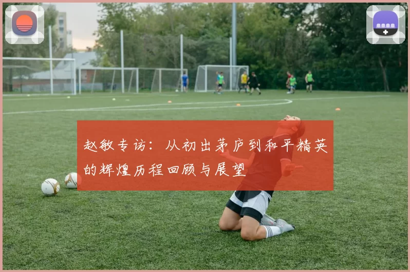 赵敏专访：从初出茅庐到和平精英的辉煌历程回顾与展望