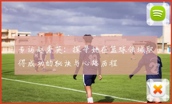 专访赵秀英：探寻她在篮球领域取得成功的秘诀与心路历程