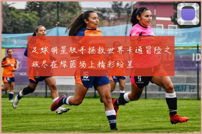 足球明星联手拯救世界卡通冒险之旅尽在绿茵场上精彩纷呈