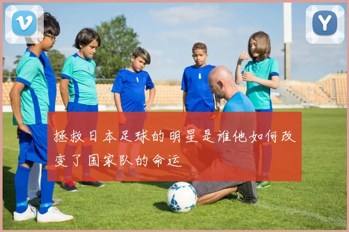 拯救日本足球的明星是谁他如何改变了国家队的命运