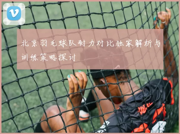 北京羽毛球队耐力对比独家解析与训练策略探讨
