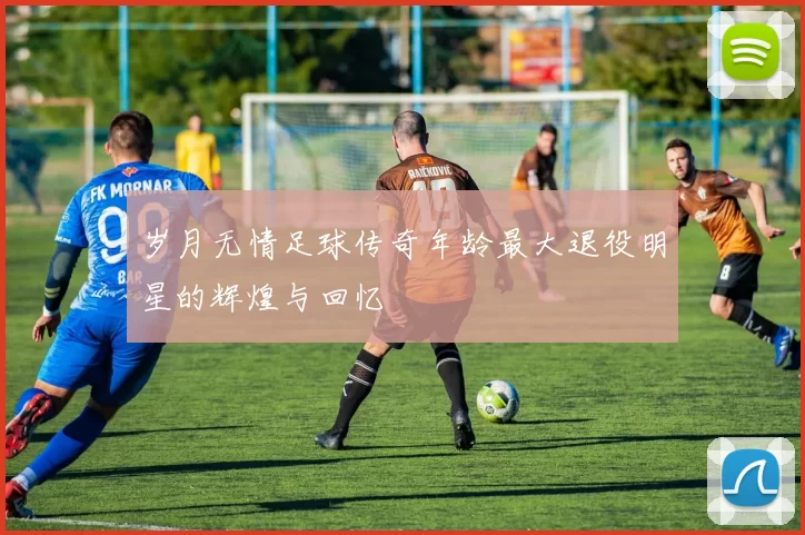 岁月无情足球传奇年龄最大退役明星的辉煌与回忆