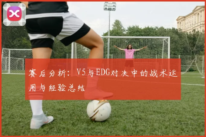 赛后分析：V5与EDG对决中的战术运用与经验总结
