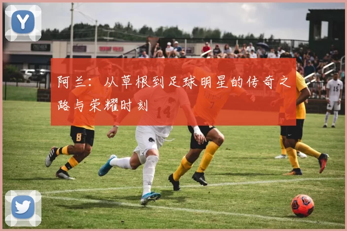 阿兰：从草根到足球明星的传奇之路与荣耀时刻