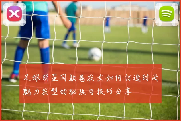 足球明星同款卷发女如何打造时尚魅力发型的秘诀与技巧分享