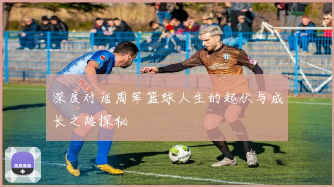 深度对话周军篮球人生的起伏与成长之路探秘