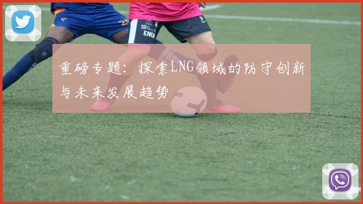 重磅专题：探索LNG领域的防守创新与未来发展趋势