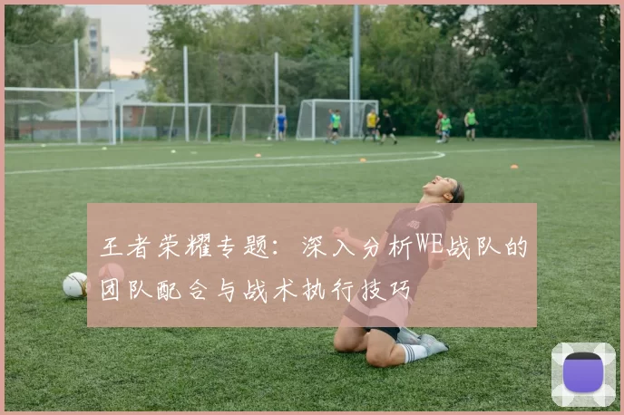 王者荣耀专题：深入分析WE战队的团队配合与战术执行技巧
