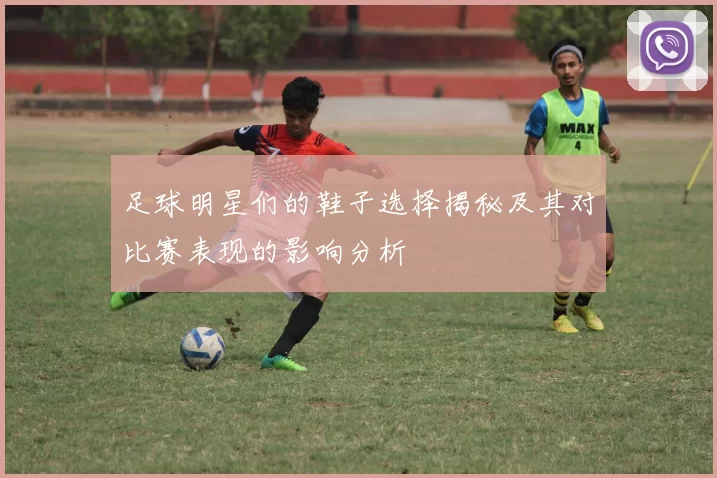 足球明星们的鞋子选择揭秘及其对比赛表现的影响分析