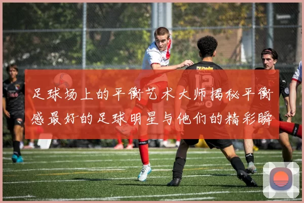 足球场上的平衡艺术大师揭秘平衡感最好的足球明星与他们的精彩瞬间