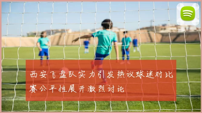 西安飞盘队实力引发热议球迷对比赛公平性展开激烈讨论