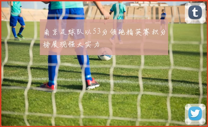 南京足球队以53分领跑精英赛积分榜展现强大实力