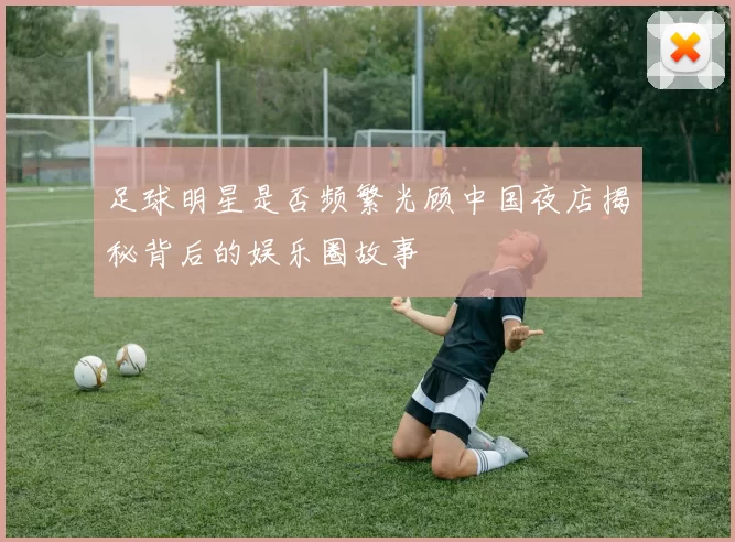 足球明星是否频繁光顾中国夜店揭秘背后的娱乐圈故事