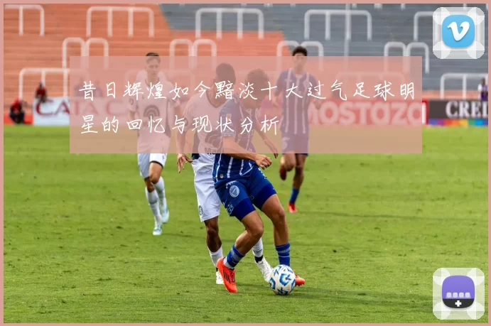 昔日辉煌如今黯淡十大过气足球明星的回忆与现状分析