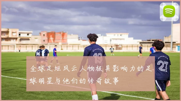 全球足坛风云人物极具影响力的足球明星与他们的传奇故事