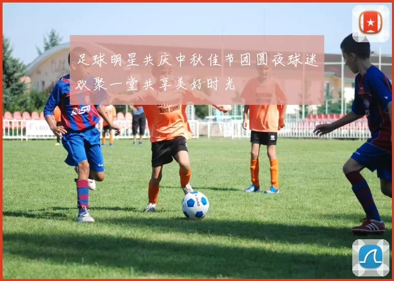 足球明星共庆中秋佳节团圆夜球迷欢聚一堂共享美好时光