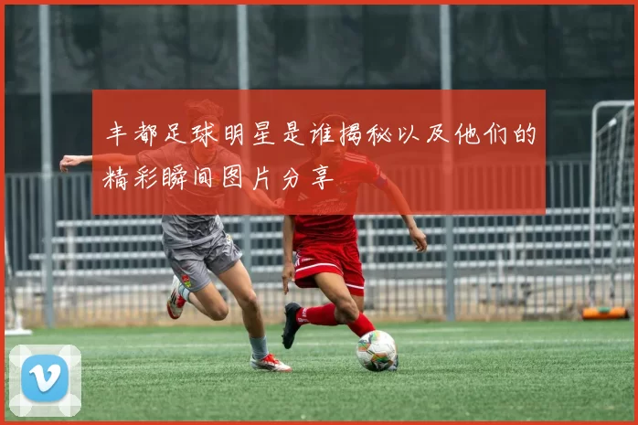 丰都足球明星是谁揭秘以及他们的精彩瞬间图片分享