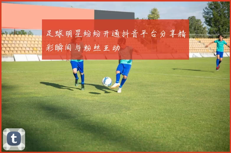 足球明星纷纷开通抖音平台分享精彩瞬间与粉丝互动