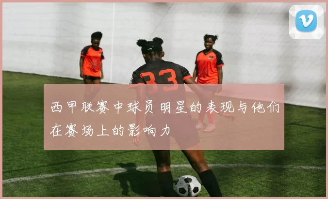 西甲联赛中球员明星的表现与他们在赛场上的影响力