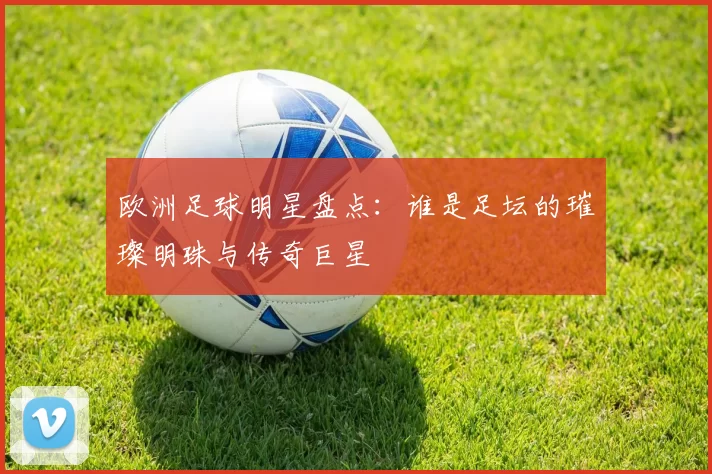 欧洲足球明星盘点：谁是足坛的璀璨明珠与传奇巨星