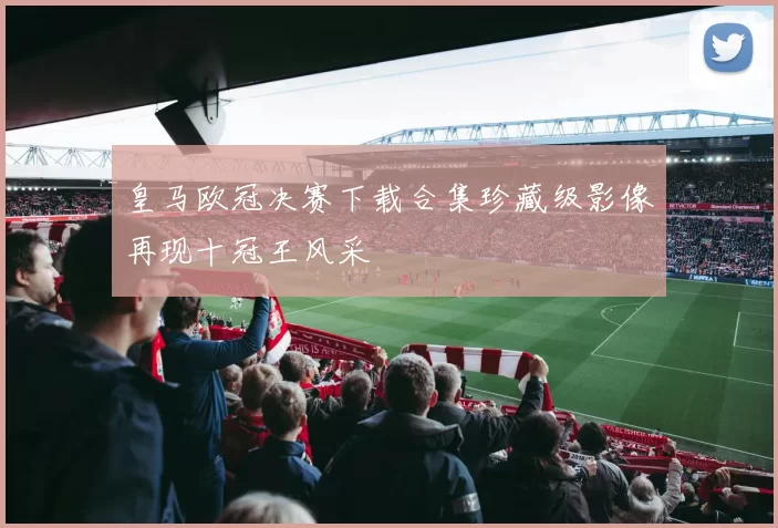 皇马欧冠决赛下载合集珍藏级影像再现十冠王风采