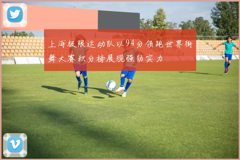 上海极限运动队以94分领跑世界街舞大赛积分榜展现强劲实力