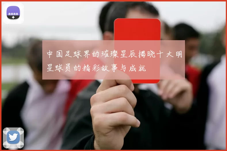 中国足球界的璀璨星辰揭晓十大明星球员的精彩故事与成就