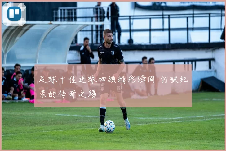 足球十佳进球回顾精彩瞬间 打破纪录的传奇之踢